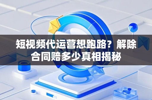 短视频代运营想跑路？解除合同赔多少真相揭秘